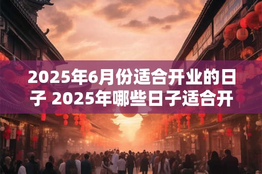 2025年6月份适合开业的日子 2025年哪些日子适合开业