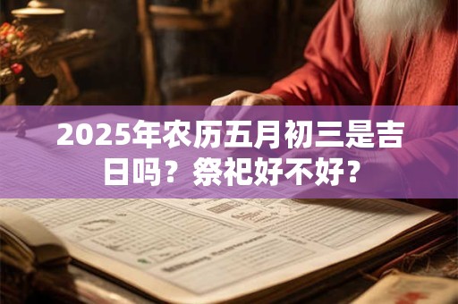 2025年农历五月初三是吉日吗？祭祀好不好？