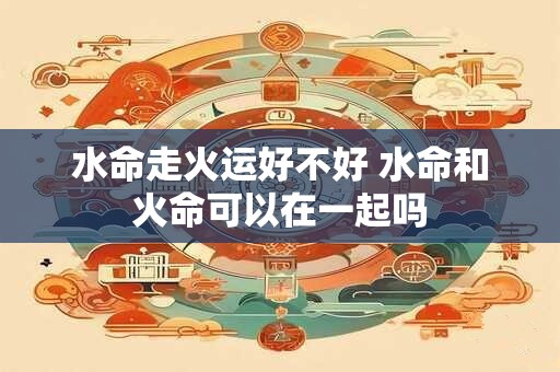 水命走火运好不好 水命和火命可以在一起吗 水命走火运好不好 水命和火命可以在一起吗