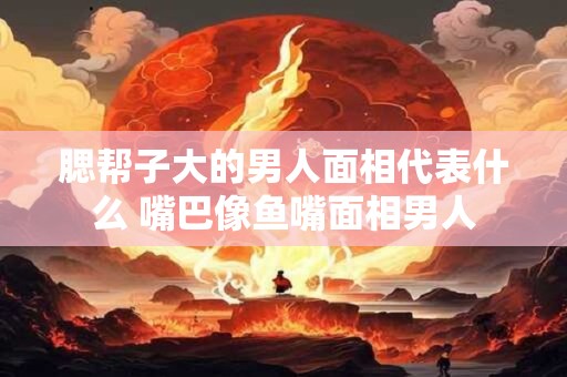 腮帮子大的男人面相代表什么 嘴巴像鱼嘴面相男人