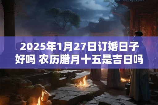 2025年1月27日订婚日子好吗 农历腊月十五是吉日吗