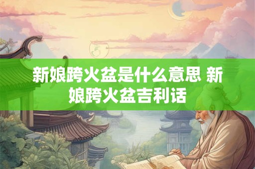 新娘跨火盆是什么意思 新娘跨火盆吉利话 新娘跨火盆是什么意思 新娘跨火盆吉利话