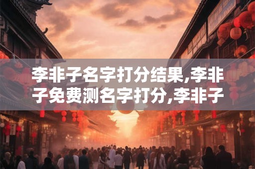 李非子名字打分结果,李非子免费测名字打分,李非子周易免费测名字打分