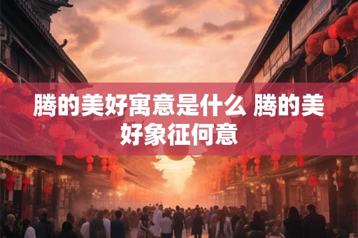 腾的美好寓意是什么 腾的美好象征何意