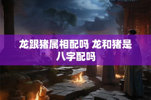 龙跟猪属相配吗 龙和猪是八字配吗