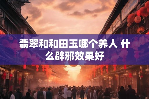 翡翠和和田玉哪个养人 什么辟邪效果好