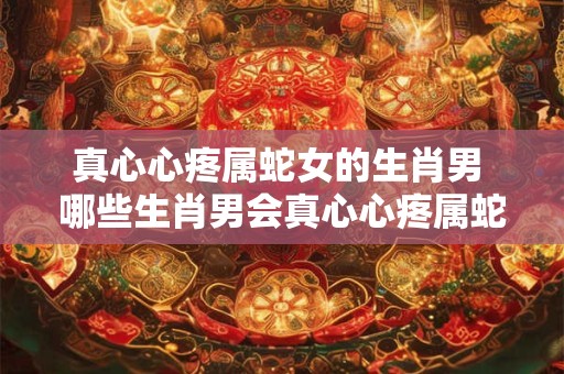 真心心疼属蛇女的生肖男 哪些生肖男会真心心疼属蛇女