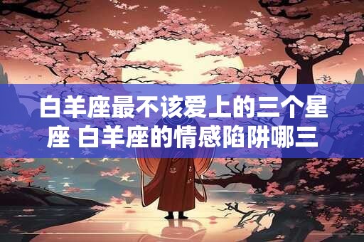 白羊座最不该爱上的三个星座 白羊座的情感陷阱哪三个星座值得避免
