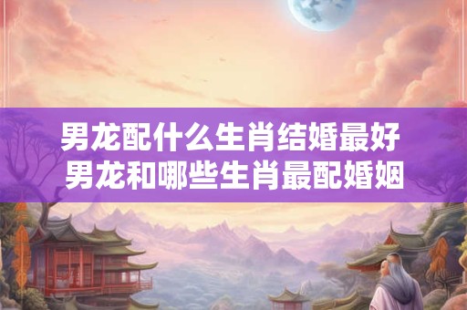 男龙配什么生肖结婚最好 男龙和哪些生肖最配婚姻