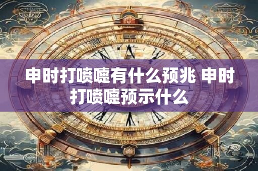 申时打喷嚏有什么预兆 申时打喷嚏预示什么