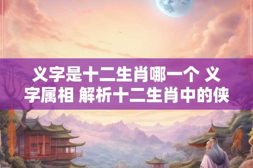 义字是十二生肖哪一个 义字属相 解析十二生肖中的侠义代表