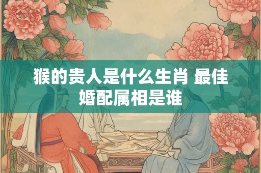 猴的贵人是什么生肖 最佳婚配属相是谁