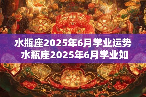 水瓶座2025年6月学业运势 水瓶座2025年6月学业如何