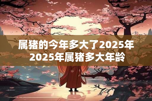 属猪的今年多大了2025年 2025年属猪多大年龄