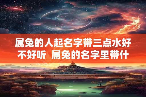 属兔的人起名字带三点水好不好听  属兔的名字里带什么字好