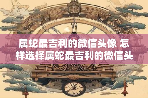 属蛇最吉利的微信头像 怎样选择属蛇最吉利的微信头像