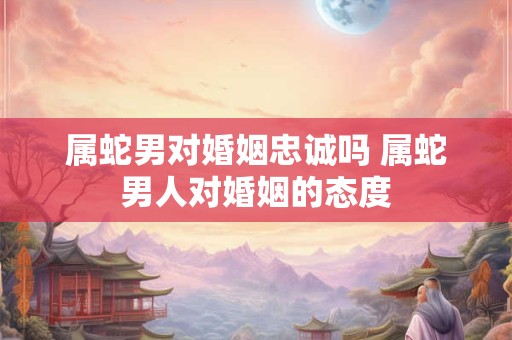 属蛇男对婚姻忠诚吗 属蛇男人对婚姻的态度