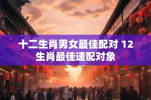 十二生肖男女最佳配对 12生肖最佳速配对象 十二生肖男女最佳配对 12生肖最佳速配对象