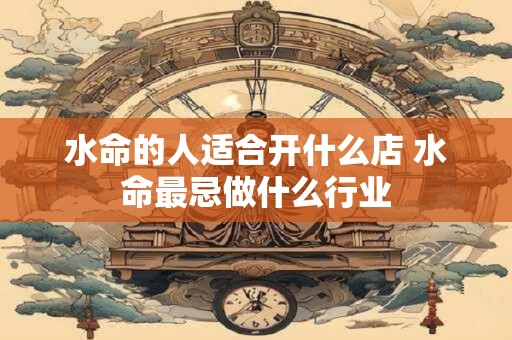 水命的人适合开什么店 水命最忌做什么行业 水命的人适合开什么店 水命最忌做什么行业