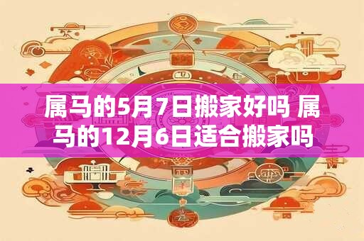 属马的5月7日搬家好吗 属马的12月6日适合搬家吗