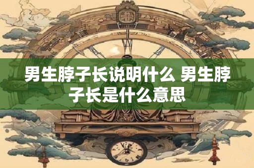 男生脖子长说明什么 男生脖子长是什么意思