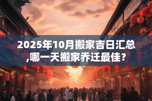 2025年10月搬家吉日汇总,哪一天搬家乔迁最佳？