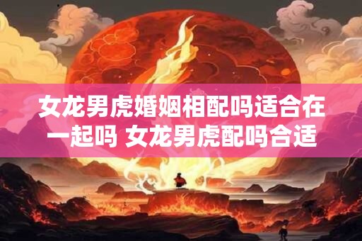 女龙男虎婚姻相配吗适合在一起吗 女龙男虎配吗合适吗