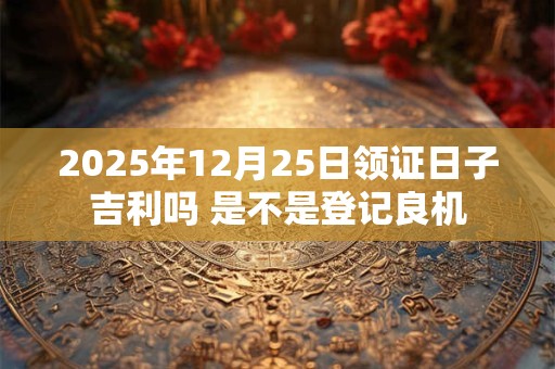 2025年12月25日领证日子吉利吗 是不是登记良机