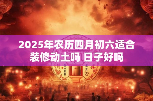 2025年农历四月初六适合装修动土吗 日子好吗