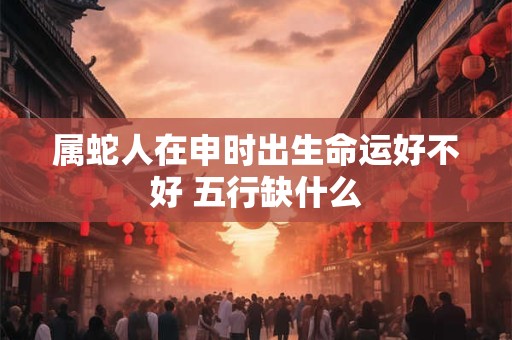 属蛇人在申时出生命运好不好 五行缺什么