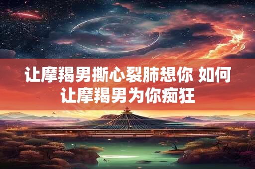 让摩羯男撕心裂肺想你 如何让摩羯男为你痴狂