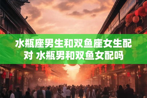 水瓶座男生和双鱼座女生配对 水瓶男和双鱼女配吗