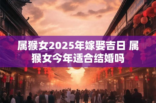属猴女2025年嫁娶吉日 属猴女今年适合结婚吗