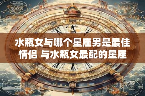 水瓶女与哪个星座男是最佳情侣 与水瓶女最配的星座男