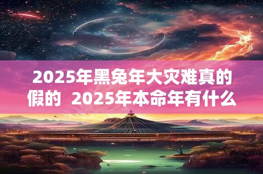 2025年黑兔年大灾难真的假的  2025年本命年有什么灾难
