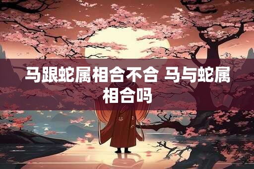 马跟蛇属相合不合 马与蛇属相合吗 马跟蛇属相合不合 马与蛇属相合吗
