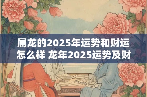 属龙的2025年运势和财运怎么样 龙年2025运势及财运如何 属龙的2025年运势和财运怎么样 龙年2025运势及财运如何