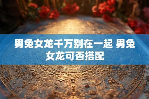 男兔女龙千万别在一起 男兔女龙可否搭配