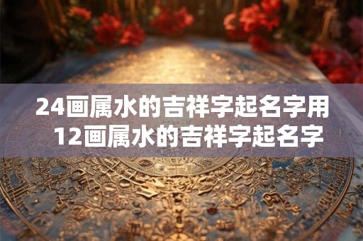 24画属水的吉祥字起名字用  12画属水的吉祥字起名字用