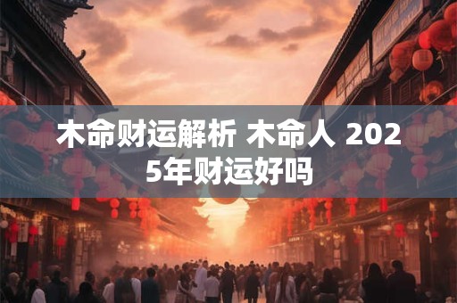 木命财运解析 木命人 2025年财运好吗