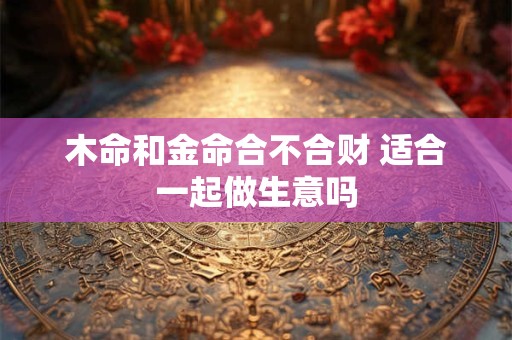 木命和金命合不合财 适合一起做生意吗