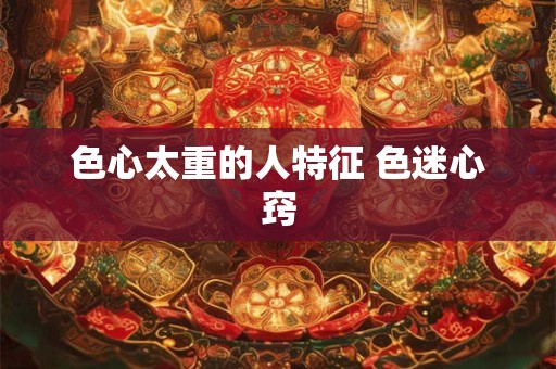 色心太重的人特征 色迷心窍