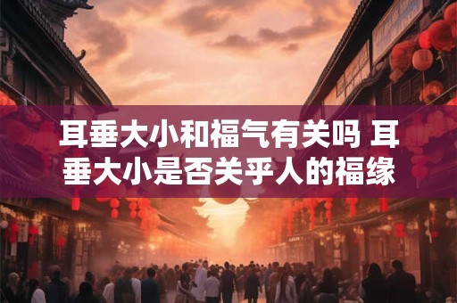 耳垂大小和福气有关吗 耳垂大小是否关乎人的福缘