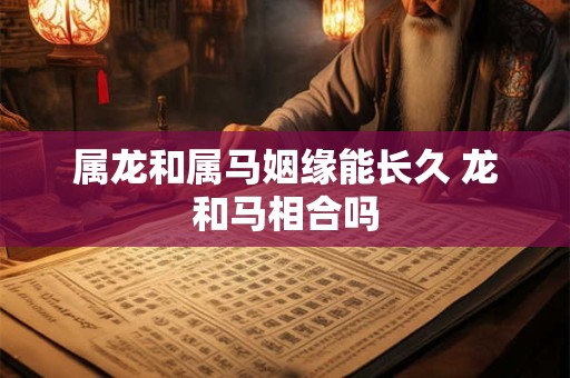 属龙和属马姻缘能长久 龙和马相合吗