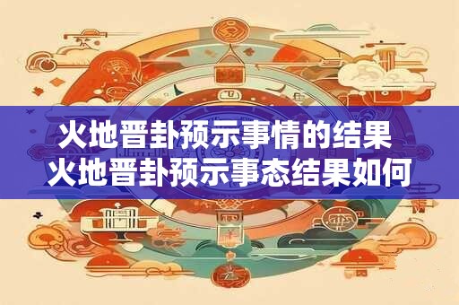 火地晋卦预示事情的结果 火地晋卦预示事态结果如何