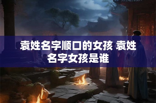 袁姓名字顺口的女孩 袁姓名字女孩是谁