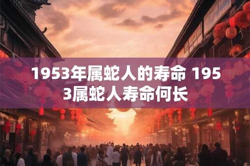1953年属蛇人的寿命 1953属蛇人寿命何长 1953年属蛇人的寿命 1953属蛇人寿命何长