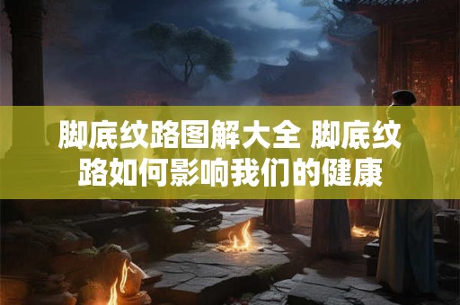 脚底纹路图解大全 脚底纹路如何影响我们的健康