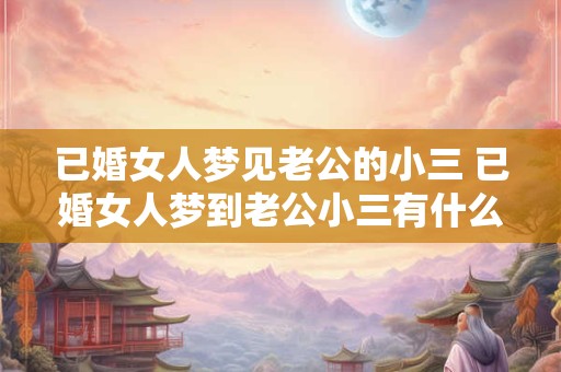 已婚女人梦见老公的小三 已婚女人梦到老公小三有什么含义
