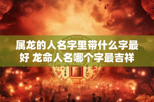 属龙的人名字里带什么字最好 龙命人名哪个字最吉祥